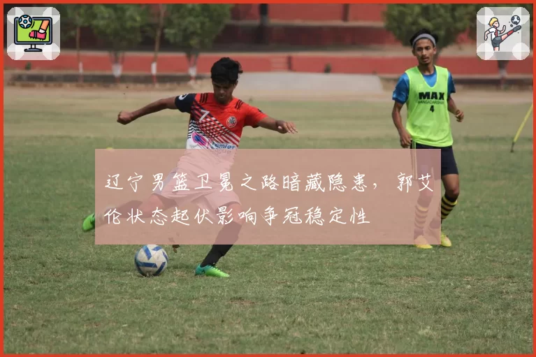 辽宁男篮卫冕之路暗藏隐患，郭艾伦状态起伏影响争冠稳定性