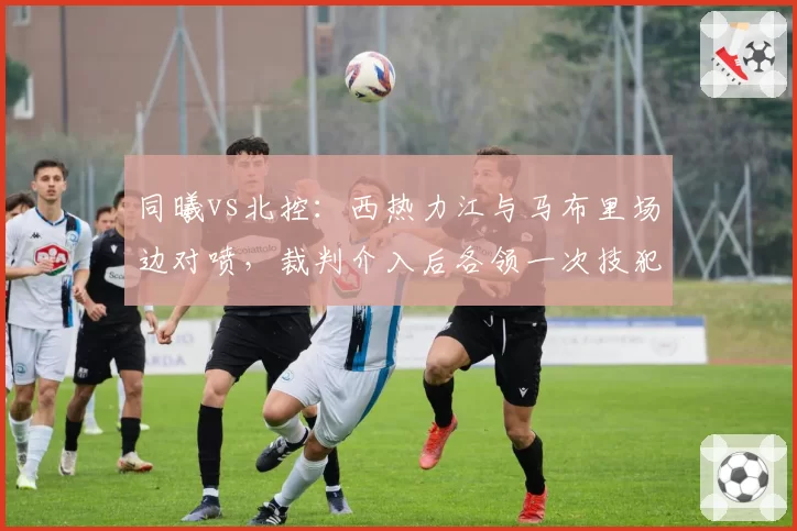 同曦vs北控:西热力江与马布里场边对喷,裁判介入后各领一次技犯