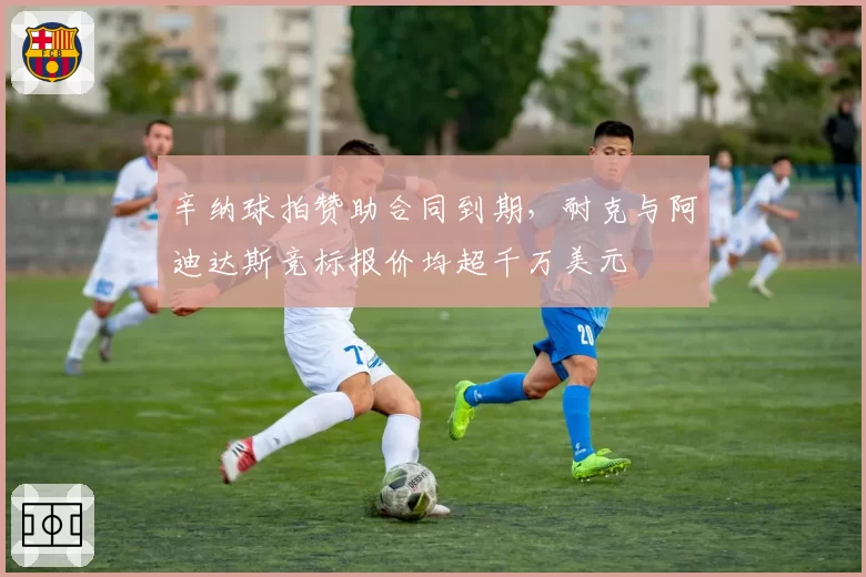 辛纳球拍赞助合同到期,耐克与阿迪达斯竞标报价均超千万美元