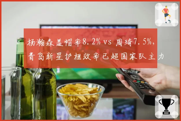 杨瀚森盖帽率8.2% vs 周琦7.5%，青岛新星护框效率已超国家队主力