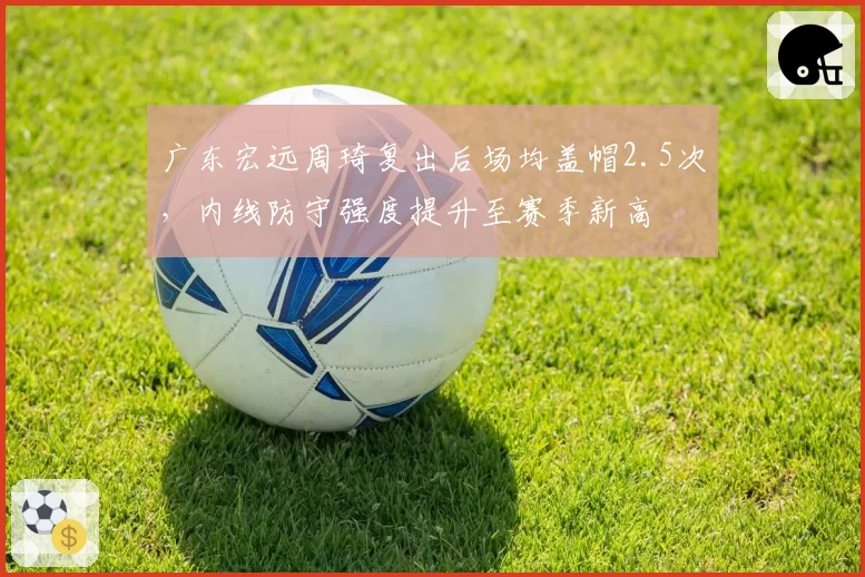 广东宏远周琦复出后场均盖帽2.5次,内线防守强度提升至赛季新高
