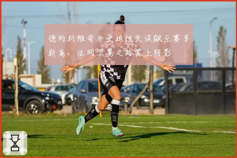 德约科维奇非受迫性失误飙至赛季新高，法网卫冕之路蒙上阴影
