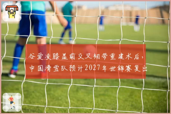 谷爱凌膝盖前交叉韧带重建术后，中国滑雪队预计2027年世锦赛复出