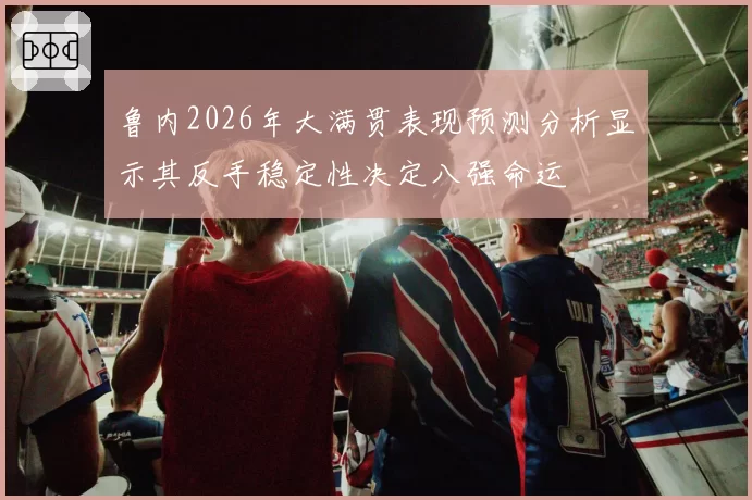 鲁内2026年大满贯表现预测分析显示其反手稳定性决定八强命运