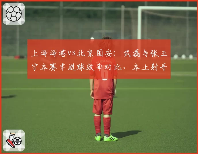 上海海港vs北京国安:武磊与张玉宁本赛季进球效率对比,本土射手王之争白热化?