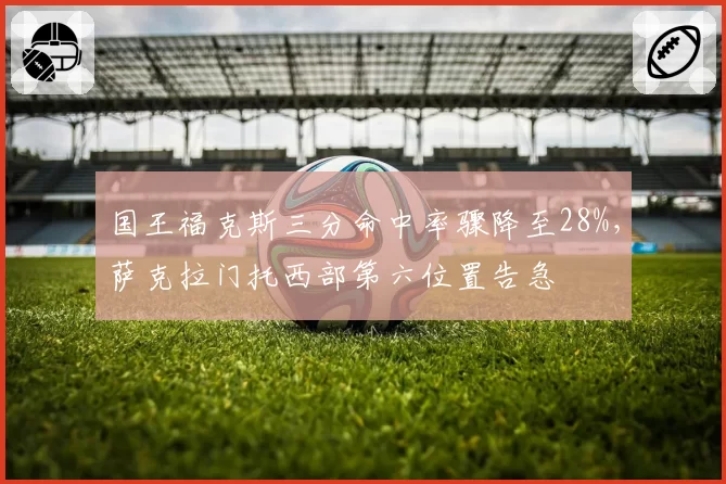 国王福克斯三分命中率骤降至28%,萨克拉门托西部第六位置告急