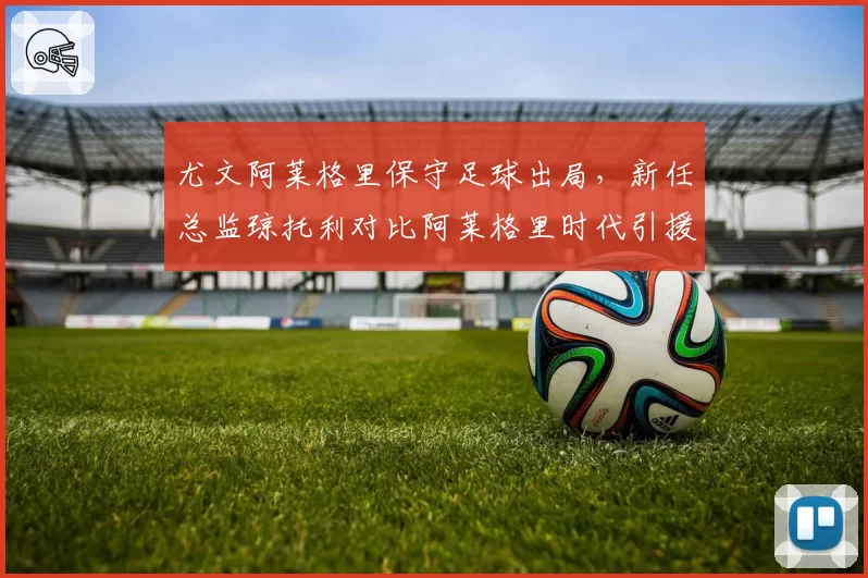尤文阿莱格里保守足球出局，新任总监琼托利对比阿莱格里时代引援哲学