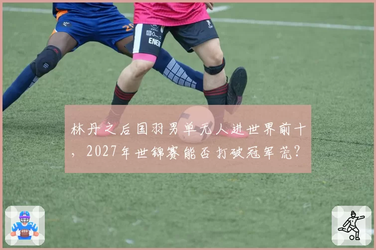 林丹之后国羽男单无人进世界前十，2027年世锦赛能否打破冠军荒？