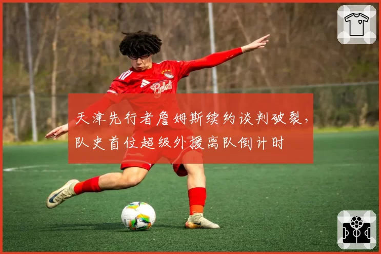 天津先行者詹姆斯续约谈判破裂，队史首位超级外援离队倒计时