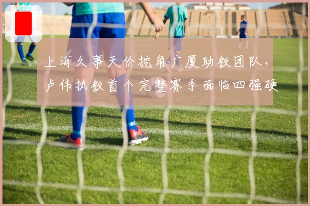 上海久事天价挖角广厦助教团队，卢伟执教首个完整赛季面临四强硬指标