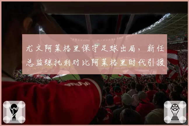 尤文阿莱格里保守足球出局,新任总监琼托利对比阿莱格里时代引援哲学