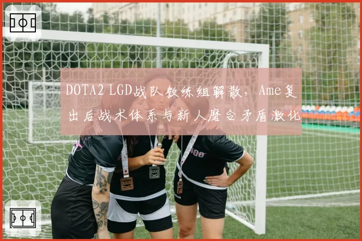 DOTA2 LGD战队教练组解散，Ame复出后战术体系与新人磨合矛盾激化
