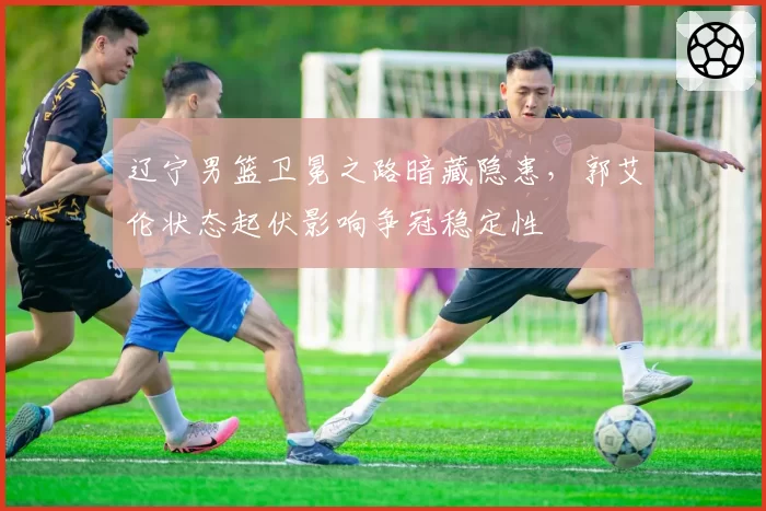 辽宁男篮卫冕之路暗藏隐患，郭艾伦状态起伏影响争冠稳定性