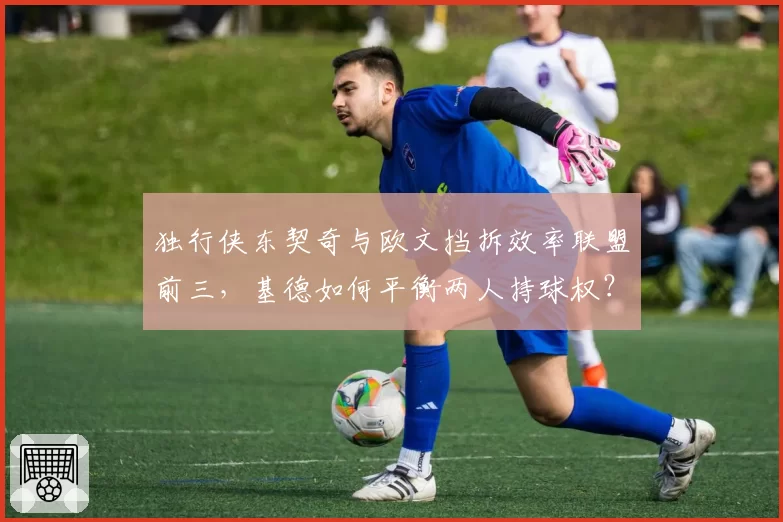 独行侠东契奇与欧文挡拆效率联盟前三,基德如何平衡两人持球权?
