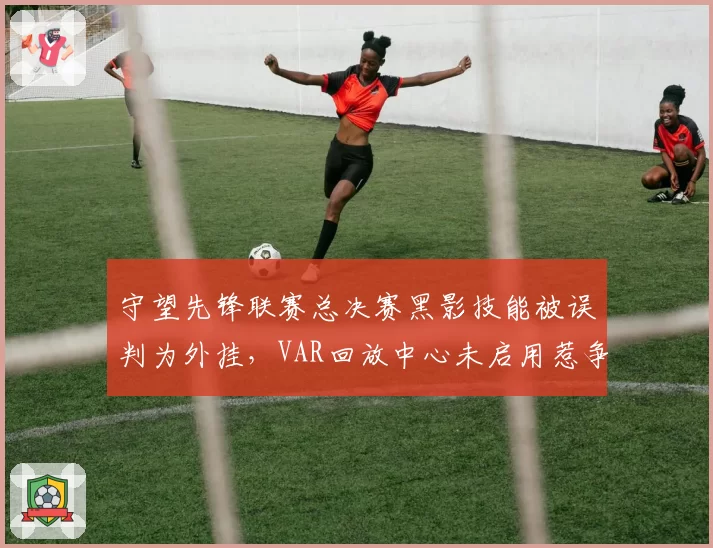 守望先锋联赛总决赛黑影技能被误判为外挂，VAR回放中心未启用惹争议