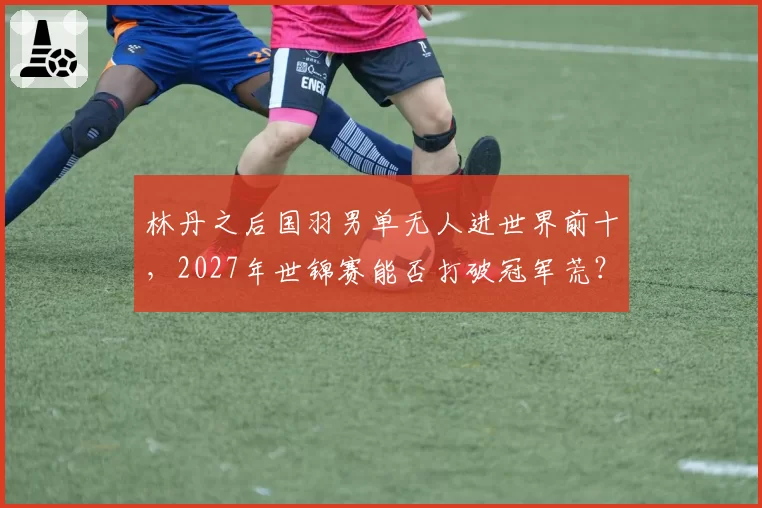 林丹之后国羽男单无人进世界前十，2027年世锦赛能否打破冠军荒？