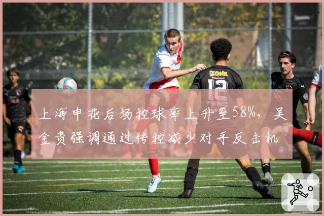 上海申花后场控球率上升至58%,吴金贵强调通过传控减少对手反击机会