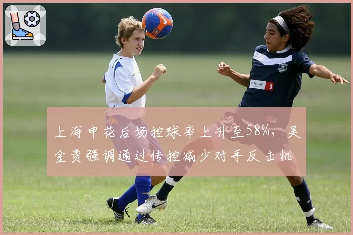 上海申花后场控球率上升至58%,吴金贵强调通过传控减少对手反击机会