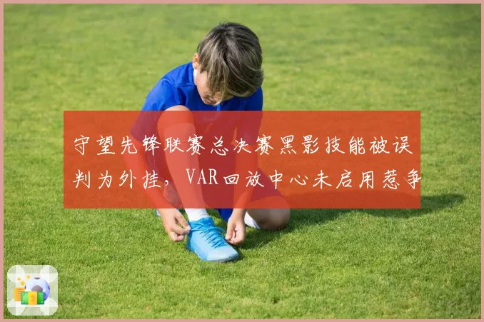 守望先锋联赛总决赛黑影技能被误判为外挂，VAR回放中心未启用惹争议