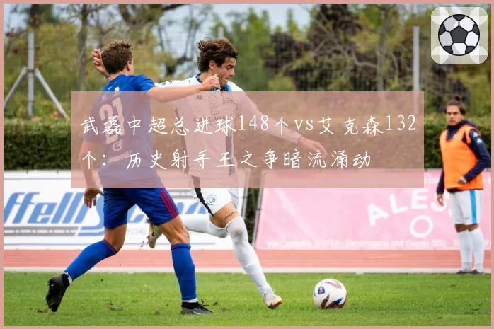 武磊中超总进球148个vs艾克森132个:历史射手王之争暗流涌动