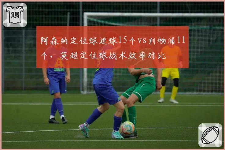 阿森纳定位球进球15个vs利物浦11个,英超定位球战术效率对比