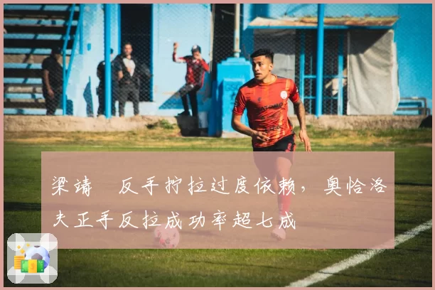梁靖崑反手拧拉过度依赖,奥恰洛夫正手反拉成功率超七成