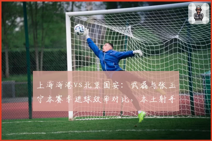 上海海港vs北京国安：武磊与张玉宁本赛季进球效率对比，本土射手王之争白热化？