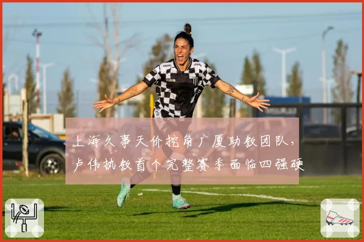 上海久事天价挖角广厦助教团队，卢伟执教首个完整赛季面临四强硬指标