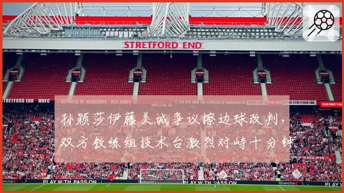 孙颖莎伊藤美诚争议擦边球改判，双方教练组技术台激烈对峙十分钟