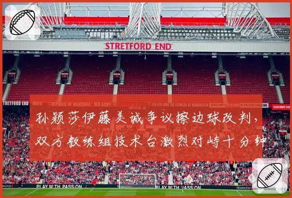 孙颖莎伊藤美诚争议擦边球改判，双方教练组技术台激烈对峙十分钟