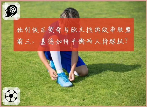 独行侠东契奇与欧文挡拆效率联盟前三，基德如何平衡两人持球权？