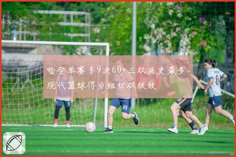 哈登单赛季9次60+三双历史最多,现代篮球得分组织双极致