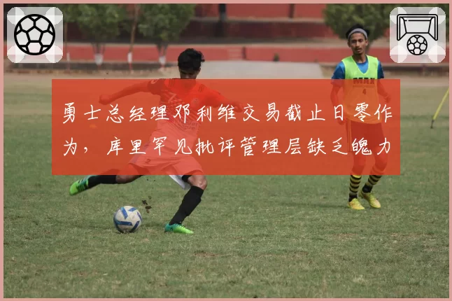 勇士总经理邓利维交易截止日零作为,库里罕见批评管理层缺乏魄力