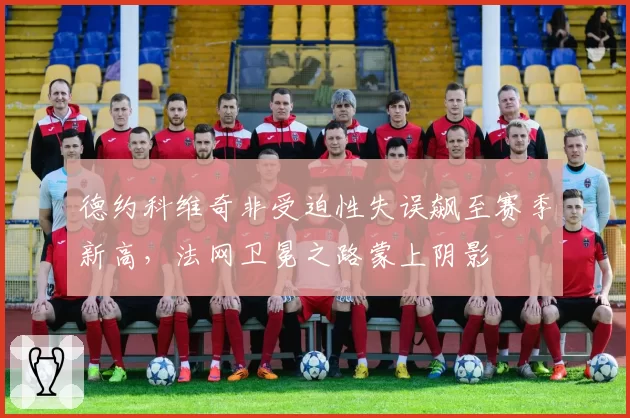 德约科维奇非受迫性失误飙至赛季新高，法网卫冕之路蒙上阴影