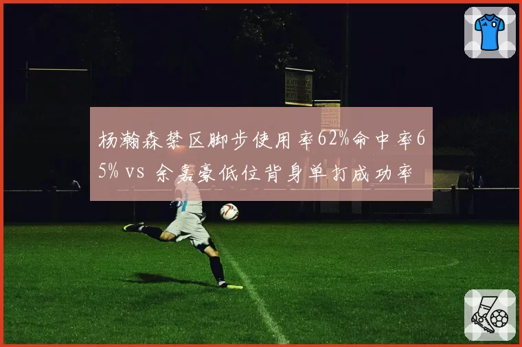 杨瀚森禁区脚步使用率62%命中率65% vs 余嘉豪低位背身单打成功率44%，新生代中锋技术方向差异